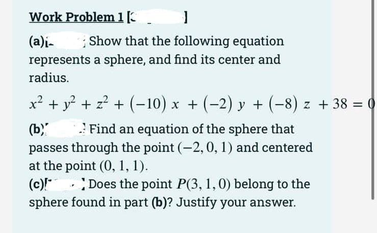 Work Problem 1 [
(a)i-
1
1 Show that the following equation
represents a sphere, and find its center and
radius.
x² + y² + z² + (−10) x + (−2) y + (−8) z + 38 = 0
(b)
Find an equation of the sphere that
passes through the point (-2, 0, 1) and centered
at the point (0, 1, 1).
(c)!*
Does the point P(3, 1, 0) belong to the
sphere found in part (b)? Justify your answer.