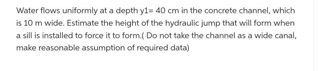 Water flows uniformly at a depth y1= 40 cm in the concrete channel, which
is 10 m wide. Estimate the height of the hydraulic jump that will form when
a sill is installed to force it to form.( Do not take the channel as a wide canal,
make reasonable assumption of required data)