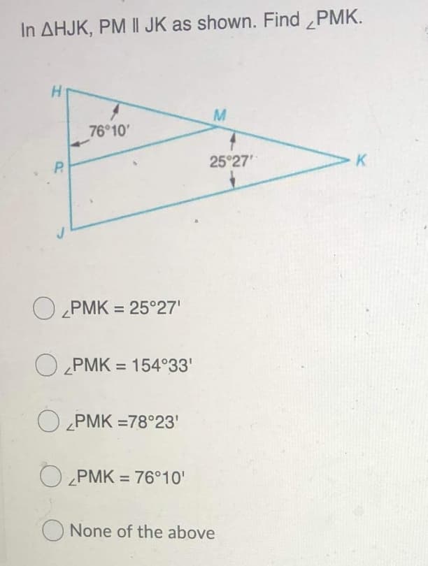 In AHJK, PM II JK as shown. Find PMK.
76 10'
25°27
K
P.
O PMK = 25°27'
O PMK = 154°33'
%3D
O PMK =78°23'
O „PMK = 76°10'
%3D
O None of the above
