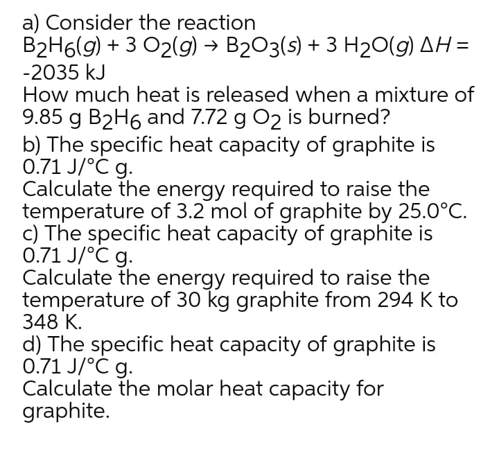 a) Consider the reaction
B2H6(g) + 3 O2(g) → B2O3(s) + 3 H20(g) AH =
-2035 kJ
How much heat is released when a mixture of
9.85 g B2H6 and 7.72 g O2 is burned?
b) The specific heat capacity of graphite is
0.71 J/°C g.
Calculate the energy required to raise the
temperature of 3.2 mol of graphite by 25.0°C.
c) The specific heat capacity of graphite is
0.71 J/°C g.
Calculate the energy required to raise the
temperature of 30 kg graphite from 294 K to
348 К.
d) The specific heat capacity of graphite is
0.71 J/°C g.
Calculate the molar heat capacity for
graphite.
