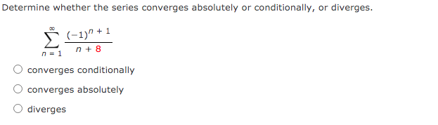 Determine whether the series converges absolutely or conditionally, or diverges.
(-1)" + 1
n = 1
n + 8
converges conditionally
converges absolutely
O diverges
