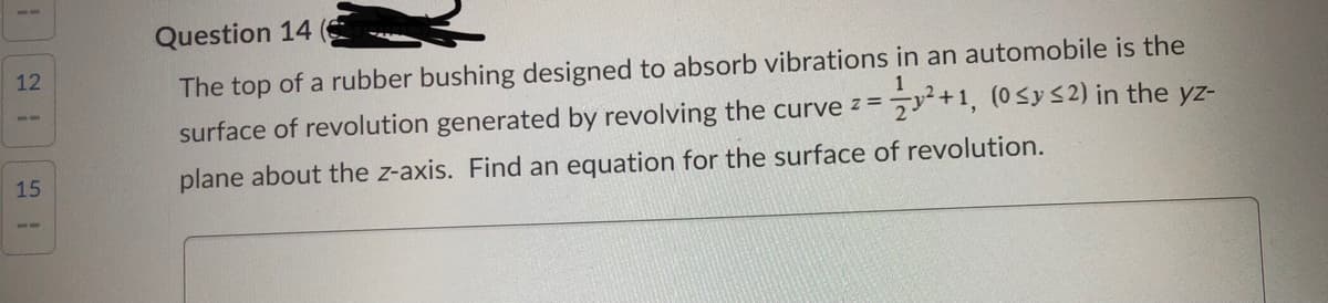 Question 14
12
The top of a rubber bushing designed to absorb vibrations in an automobile is the
1
surface of revolution generated by revolving the curve z =y+1, (0 Sy S2) in the yz-
15
plane about the z-axis. Find an equation for the surface of revolution.
