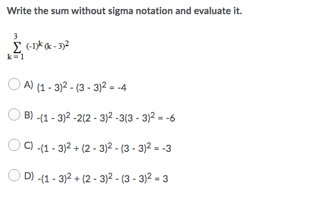 Write the sum without sigma notation and evaluate it.
3
E (-1k (k - 3)2
k=1
A) (1 - 3)2 - (3 - 3)2 = -4
B) -(1 - 3)2 -2(2 - 3)2 -3(3 - 3)2 = -6
C) -(1 - 3)2 + (2 - 3)2 - (3 - 3)2 = -3
D) -(1 - 3)2 + (2 - 3)2 - (3 - 3)2 = 3
%3D
