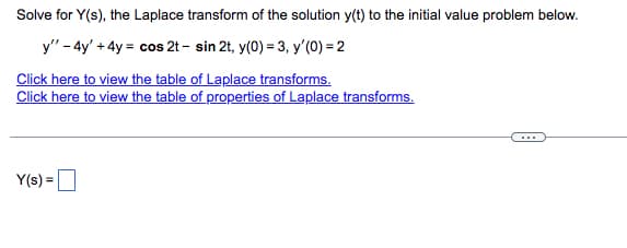 Solve for Y(s), the Laplace transform of the solution y(t) to the initial value problem below.
y" - 4y' + 4y = cos 2t - sin 2t, y(0) = 3, y'(0) = 2
Click here to view the table of Laplace transforms.
Click here to view the table of properties of Laplace transforms.
Y(s) =