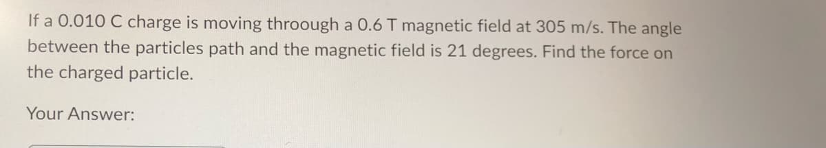 If a 0.010 C charge is moving throough a 0.6 T magnetic field at 305 m/s. The angle
between the particles path and the magnetic field is 21 degrees. Find the force on
the charged particle.
Your Answer:
