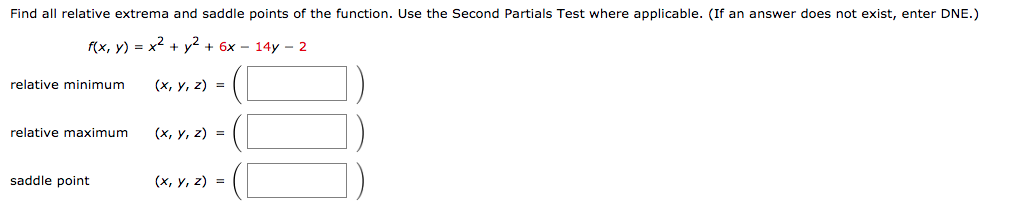 Find all relative extrema and saddle points of the function. Use the Second Partials Test where applicable. (If an answer does not exist, enter DNE.)
f(x, y) = x2 + y² + 6x – 14y – 2
relative minimum
(х, у, 2) %3D
relative maximum
(х, у, 2) %3D
saddle point
(x, y, z) =
