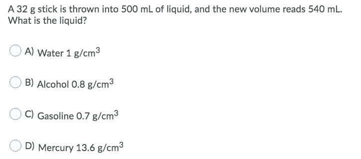 A 32 g stick is thrown into 500 mL of liquid, and the new volume reads 540 mL.
What is the liquid?
A) Water 1 g/cm3
B) Alcohol 0.8 g/cm3
C) Gasoline 0.7 g/cm3
D) Mercury 13.6 g/cm3
