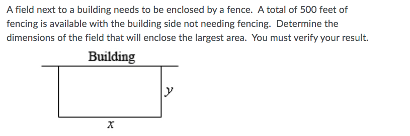 A field next to a building needs to be enclosed by a fence. A total of 500 feet of
fencing is available with the building side not needing fencing. Determine the
dimensions of the field that will enclose the largest area. You must verify your result.
Building
