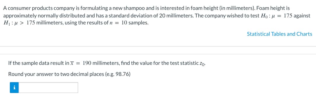 A consumer products company is formulating a new shampoo and is interested in foam height (in millimeters). Foam height is
approximately normally distributed and has a standard deviation of 20 millimeters. The company wished to test Ho: μ = 175 against
H₁:μ> 175 millimeters, using the results of n = 10 samples.
If the sample data result in x = 190 millimeters, find the value for the test statistic zo.
Round your answer to two decimal places (e.g. 98.76)
i
Statistical Tables and Charts