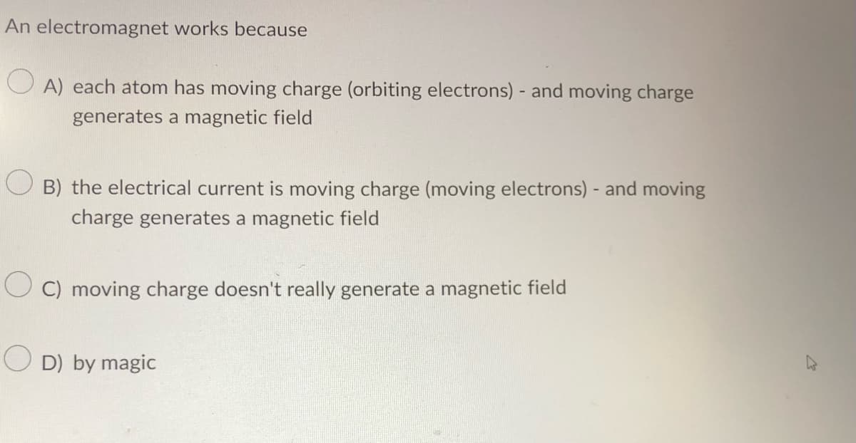 An electromagnet works because
OA) each atom has moving charge (orbiting electrons) - and moving charge
generates a magnetic field
OB) the electrical current is moving charge (moving electrons) - and moving
charge generates a magnetic field
OC) moving charge doesn't really generate a magnetic field
OD) by magic