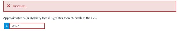 Incorrect.
Approximate the probability that X is greater than 70 and less than 90.
i 0.497