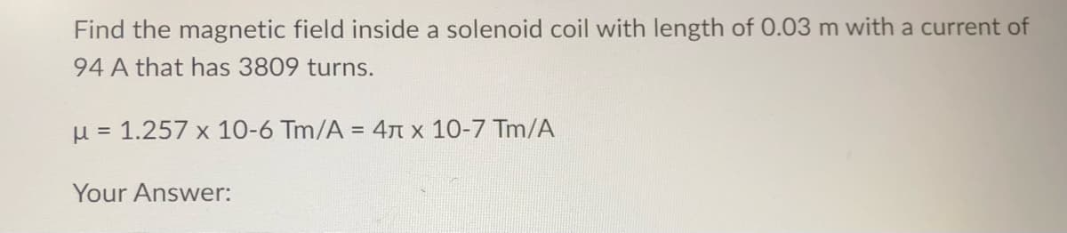 Find the magnetic field inside a solenoid coil with length of 0.03 m with a current of
94 A that has 3809 turns.
μ = 1.257 x 10-6 Tm/A = 4 x 10-7 Tm/A
Your Answer: