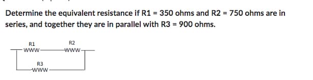 Determine the equivalent resistance if R1 = 350 ohms and R2 = 750 ohms are in
series, and together they are in parallel with R3 = 900 ohms.
R1
www
[
R3
www.
R2
www.