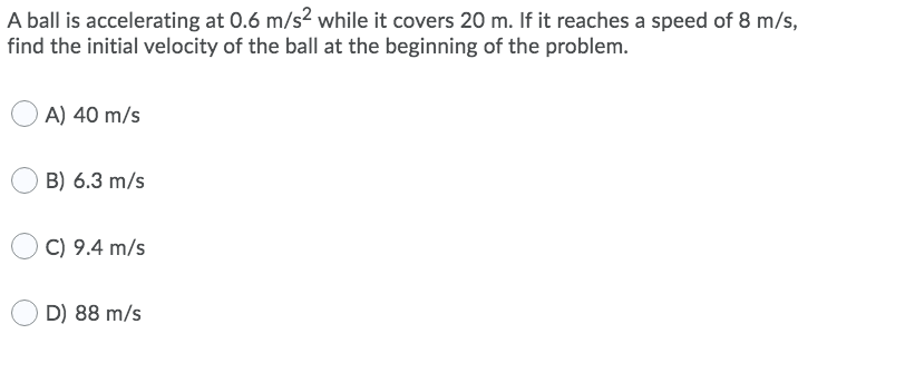 A ball is accelerating at 0.6 m/s² while it covers 20 m. If it reaches a speed of 8 m/s,
find the initial velocity of the ball at the beginning of the problem.
A) 40 m/s
B) 6.3 m/s
C) 9.4 m/s
D) 88 m/s
