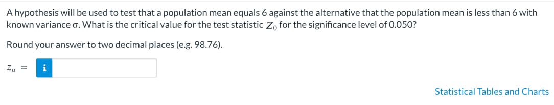A hypothesis will be used to test that a population mean equals 6 against the alternative that the population mean is less than 6 with
known variance o. What is the critical value for the test statistic Zo for the significance level of 0.050?
Round your answer to two decimal places (e.g. 98.76).
Za
i
Statistical Tables and Charts