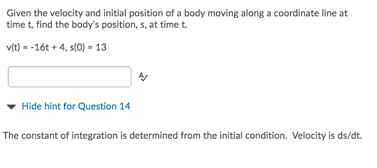 Given the velocity and initial position of a body moving along a coordinate line at
time t, find the body's position, s, at time t.
v(t) = -16t + 4, s(0) = 13
Hide hint for Question 14
The constant of integration is determined from the initial condition. Velocity is ds/dt.
