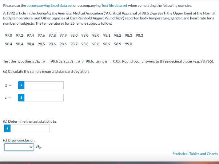 Please use the accompanying Excel data set or accompanying Text file data set when completing the following exercise.
A 1992 article in the Journal of the American Medical Association ("A Critical Appraisal of 98.6 Degrees F, the Upper Limit of the Normal
Body temperature, and Other Legacies of Carl Reinhold August Wundrlich") reported body temperature, gender, and heart rate for a
number of subjects. The temperatures for 25 female subjects follow:
97.8 97.2 97.4 97.6 97.8 97.9 98.0 98.0 98.0 98.1 98.2 98.3 98.3
98.4 98.4 98.4 98.5 98.6 98.6 98.7 98.8 98.8 98.9 98.9 99.0
Test the hypothesis Ho: μ = 98.6 versus H₁:μ # 98.6, using a = 0.05. Round your answers to three decimal places (e.g. 98.765).
(a) Calculate the sample mean and standard deviation.
x =
S =
i
i
(b) Determine the test statistic to.
(c) Draw conclusion.
✓ Ho.
Statistical Tables and Charts