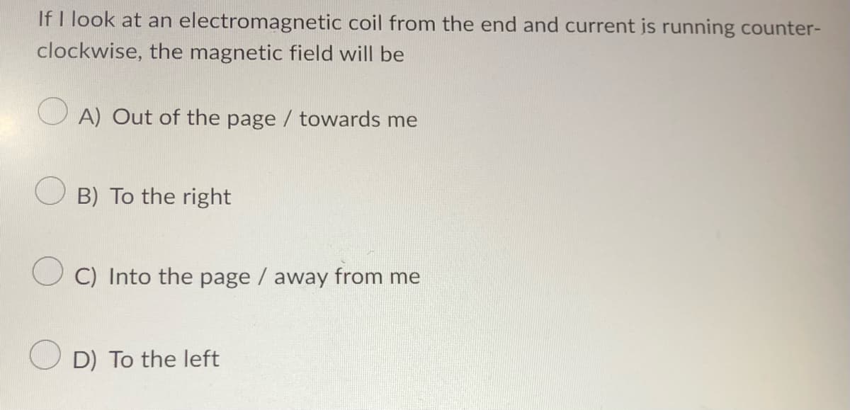 If I look at an electromagnetic
clockwise, the magnetic field will be
A) Out of the page / towards me
OB) To the right
coil from the end and current is running counter-
C) Into the page / away from me
D) To the left