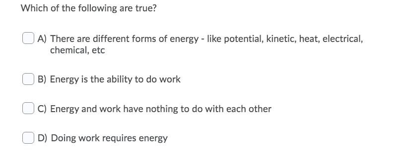 Which of the following are true?
A) There are different forms of energy - like potential, kinetic, heat, electrical,
chemical, etc
B) Energy is the ability to do work
C) Energy and work have nothing to do with each other
D) Doing work requires energy
