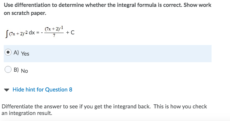 Use differentiation to determine whether the integral formula is correct. Show work
on scratch paper.
S0x + 2)-2 dx = - 7* +2)
+C
7
A) Yes
B) No
Hide hint for Question 8
Differentiate the answer to see if you get the integrand back. This is how you check
an integration result.
