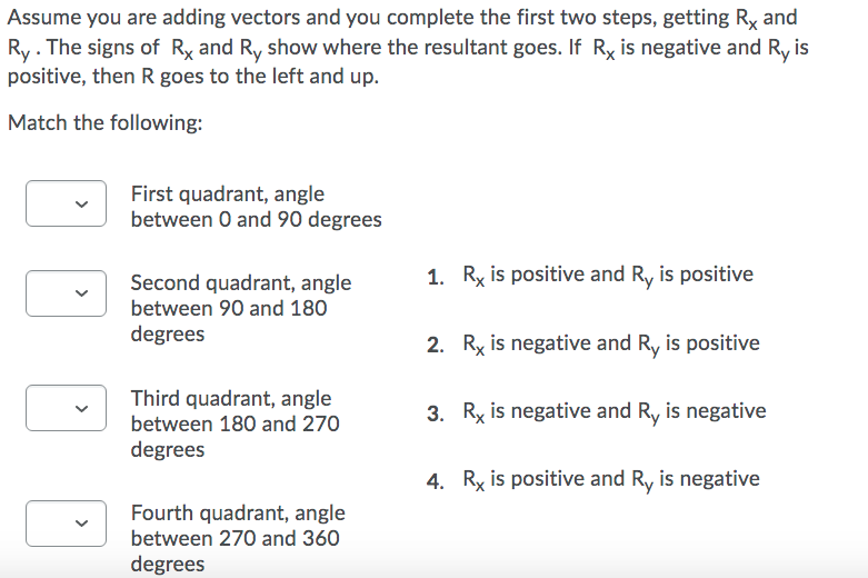 Assume you are adding vectors and you complete the first two steps, getting Ry and
Ry. The signs of Rx and Ry show where the resultant goes. If Ry is negative and Ry is
positive, then R goes to the left and up.
Match the following:
First quadrant, angle
between O and 90 degrees
Second quadrant, angle
1. Rx is positive and Ry is positive
between 90 and 180
degrees
2. Rx is negative and R, is positive
Third quadrant, angle
between 180 and 270
3. Ry is negative and Ry is negative
degrees
4. Ry is positive and Ry is negative
Fourth quadrant, angle
between 270 and 360
degrees
>
>
