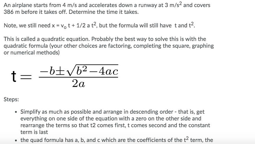 An airplane starts from 4 m/s and accelerates down a runway at 3 m/s2 and covers
386 m before it takes off. Determine the time it takes.
Note, we still need x = vo t + 1/2 a t2, but the formula will still have t and t?.
This is called a quadratic equation. Probably the best way to solve this is with the
quadratic formula (your other choices are factoring, completing the square, graphing
or numerical methods)
-6±/b² –4ac
t =
2a
Steps:
• Simplify as much as possible and arrange in descending order - that is, get
everything on one side of the equation with a zero on the other side and
rearrange the terms so that t2 comes first, t comes second and the constant
term is last
• the quad formula has a, b, and c which are the coefficients of the t2 term, the
