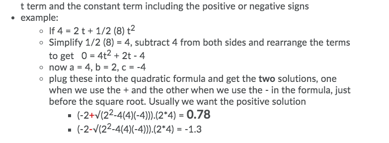 t term and the constant term including the positive or negative signs
• example:
o If 4 = 2 t+ 1/2 (8) t2
o Simplify 1/2 (8) = 4, subtract 4 from both sides and rearrange the terms
to get 0 = 4t2 + 2t - 4
o now a = 4, b = 2, c = -4
o plug these into the quadratic formula and get the two solutions, one
when we use the + and the other when we use the - in the formula, just
before the square root. Usually we want the positive solution
- (-2+v(22-4(4)(-4)).(2*4) = 0.78
(-2-V(22-4(4)(-4).(2*4) = -1.3

