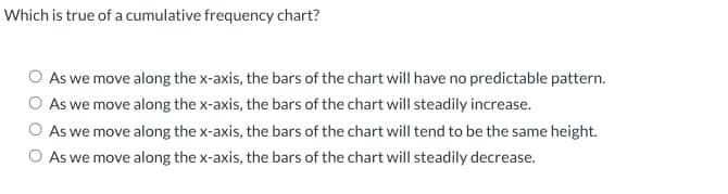 Which is true of a cumulative frequency chart?
As we move along the x-axis, the bars of the chart will have no predictable pattern.
As we move along the x-axis, the bars of the chart will steadily increase.
As we move along the x-axis, the bars of the chart will tend to be the same height.
As we move along the x-axis, the bars of the chart will steadily decrease.