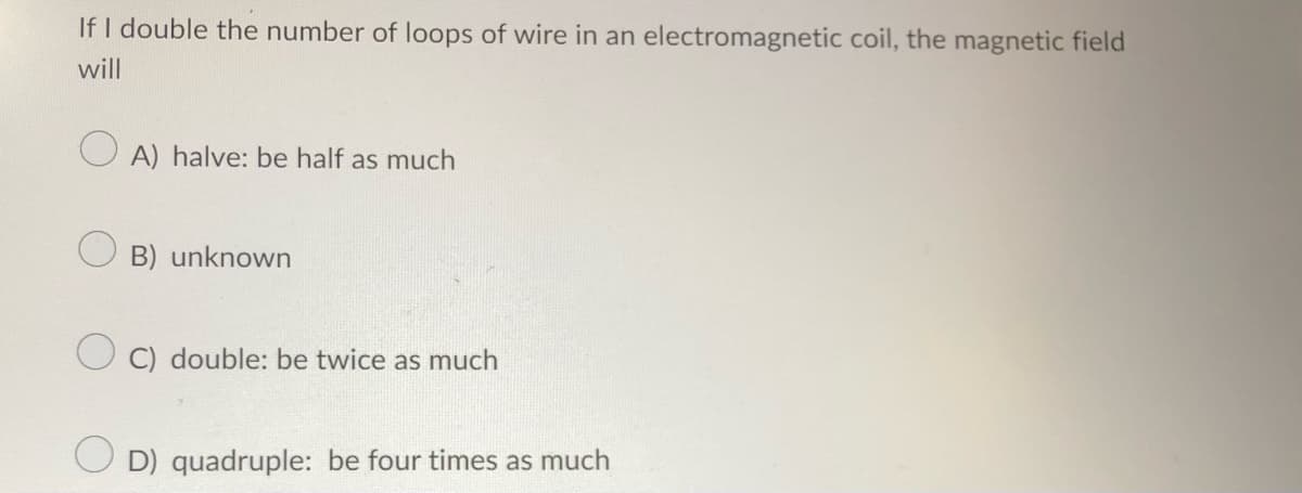 If I double the number of loops of wire in an electromagnetic coil, the magnetic field
will
OA) halve: be half as much
B) unknown
C) double: be twice as much
D) quadruple: be four times as much