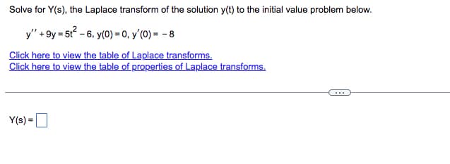 Solve for Y(s), the Laplace transform of the solution y(t) to the initial value problem below.
y" +9y = 5t²-6, y(0) = 0, y'(0) = -8
Click here to view the table of Laplace transforms.
Click here to view the table of properties of Laplace transforms.
Y(s) =