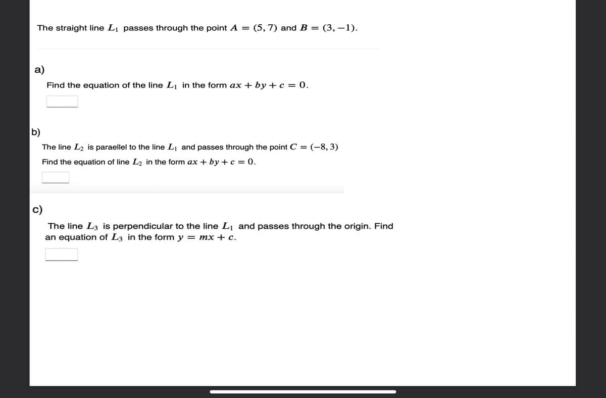 The straight line L₁ passes through the point A = (5, 7) and B = (3,−1).
a)
Find the equation of the line L₁ in the form ax + by + c = 0.
b)
The line L₂ is paraellel to the line L₁ and passes through the point C = (–8, 3)
Find the equation of line L₂ in the form ax+by+ c = 0.
c)
The line L3 is perpendicular to the line L₁ and passes through the origin. Find
an equation of L3 in the form y = mx + c.