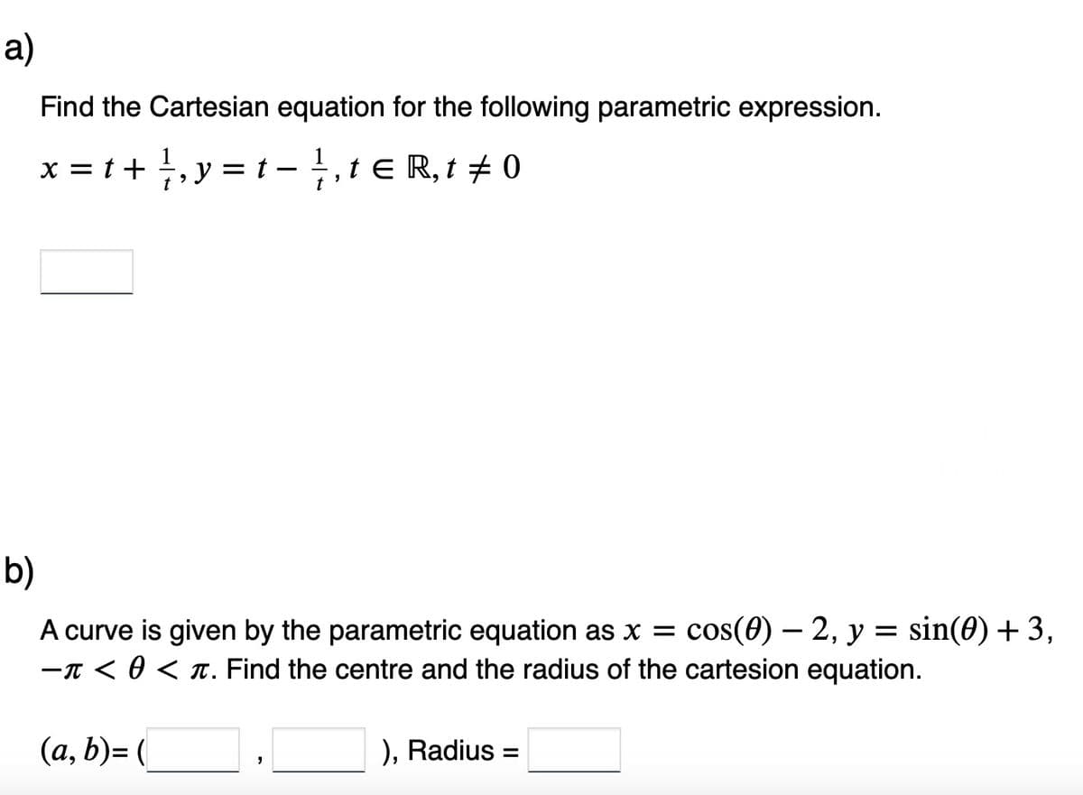 a)
Find the Cartesian equation for the following parametric expression.
x = t + 1, y = t - 1⁄, t€ R, t‡ 0
t
b)
A curve is given by the parametric equation as x = cos(0)-2, y = sin(0) + 3,
- < 0 < π. Find the centre and the radius of the cartesion equation.
(a, b)= (
"
), Radius =