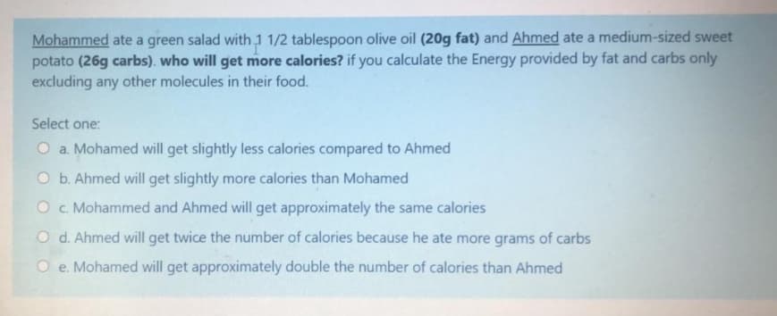Mohammed ate a green salad with 1 1/2 tablespoon olive oil (20g fat) and Ahmed ate a medium-sized sweet
potato (26g carbs). who will get more calories? if you calculate the Energy provided by fat and carbs only
excluding any other molecules in their food.
Select one:
O a. Mohamed will get slightly less calories compared to Ahmed
O b. Ahmed will get slightly more calories than Mohamed
O c. Mohammed and Ahmed will get approximately the same calories
O d. Ahmed will get twice the number of calories because he ate more grams of carbs
O e. Mohamed will get approximately double the number of calories than Ahmed
