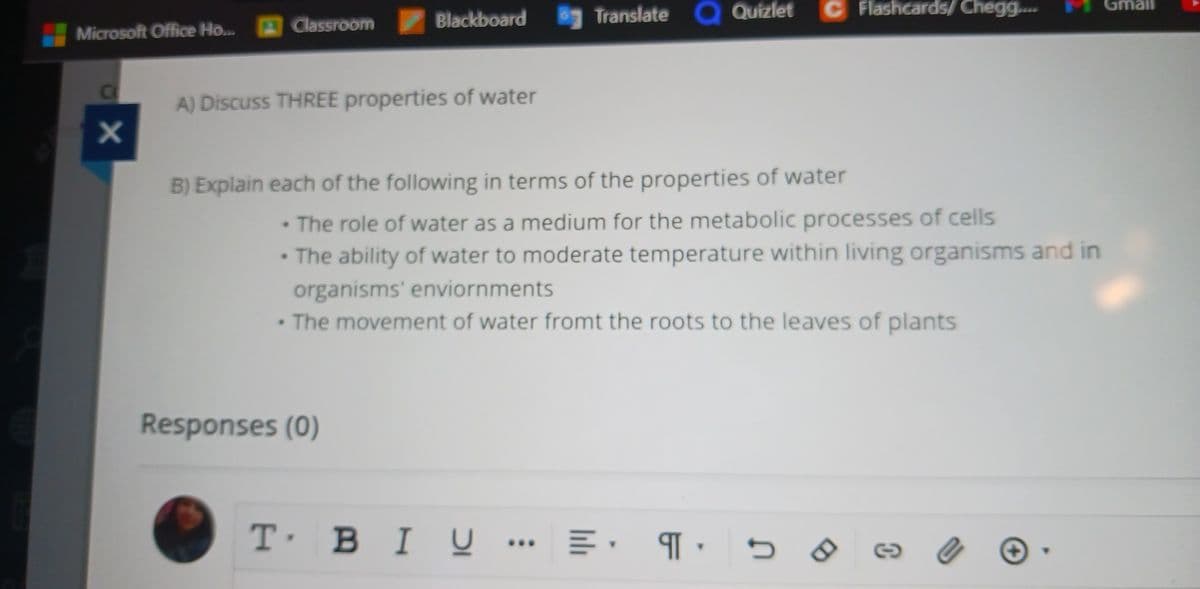Microsoft Office Ho... Classroom
хо
Blackboard
A) Discuss THREE properties of water
Responses (0)
Translate
B) Explain each of the following in terms of the properties of water
T' BIU..
Quizlet
•The role of water as a medium for the metabolic processes of cells
• The ability of water to moderate temperature within living organisms and in
organisms' enviornments
• The movement of water fromt the roots to the leaves of plants
C Flashcards/Chegg....
=.¶.
Gmail