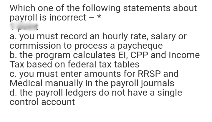 Which one of the following statements about
payroll is incorrect – *
a. you must record an hourly rate, salary or
commission to process a paycheque
b. the program calculates EI, CPP and Income
Tax based on federal tax tables
C. you must enter amounts for RRSP and
Medical manually in the payroll journals
d. the payroll ledgers do not have a single
control account
