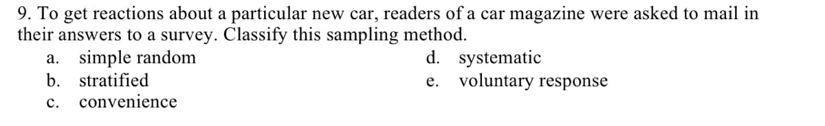 9. To get reactions about a particular new car, readers of a car magazine were asked to mail in
their answers to a survey. Classify this sampling method.
a. simple random
b.
d. systematic
e. voluntary response
stratified
convenience
с.
