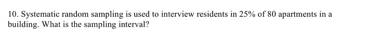 10. Systematic random sampling is used to interview residents in 25% of 80 apartments in a
building. What is the sampling interval?
