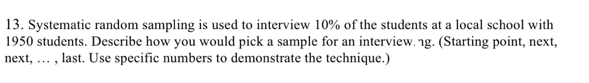 13. Systematic random sampling is used to interview 10% of the students at a local school with
1950 students. Describe how you would pick a sample for an interview. ng. (Starting point, next,
next, ... , last. Use specific numbers to demonstrate the technique.)
