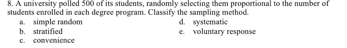 8. A university polled 500 of its students, randomly selecting them proportional to the number of
students enrolled in each degree program. Classify the sampling method.
a. simple random
b. stratified
d. systematic
e. voluntary response
с.
convenience
