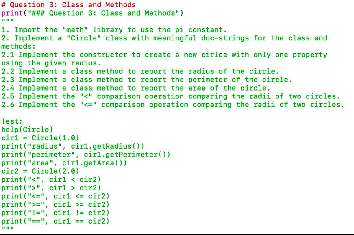 # Question 3: Class and Methods
print ("### Question 3: Class and Methods")
II IIII
1. Import the "math" library to use the pi constant.
2. Implement a "Circle" class with meaningful doc-strings for the class and
methods:
2.1 Implement the constructor to create a new cirlce with only one property
using the given radius.
2.2 Implement a class method to report the radius of the circle.
2.3 Implement a class method to report the perimeter of the circle.
2.4 Implement a class method to report the area of the circle.
2.5 Implement the "<" comparison operation comparing the radii of two circles.
2.6 Implement the "<=" comparison operation comparing the radii of two circles.
Test:
help(Circle)
cirl = Circle (1.0)
print("radius", cir1.getRadius ())
print ("perimeter", cir1.getPerimeter ())
print ("area", cir1.getArea (0)
cir2
= Circle(2.0)
print ("<", cir1 < cir2)
print (">", cir1 > cir2)
print("<=", cir1 <= cir2)
print(">=", cir1 >= cir2)
print ("!=", cir1 != cir2)
print("==",
cir1
== cir2)
