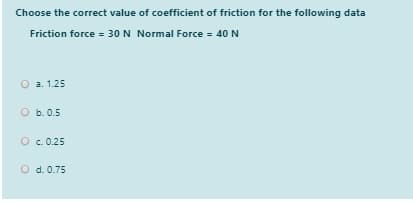 Choose the correct value of coefficient of friction for the following data
Friction force = 30 N Normal Force = 40 N
О а. 1.25
O b. 0.5
O c.0.25
O d. 0.75
