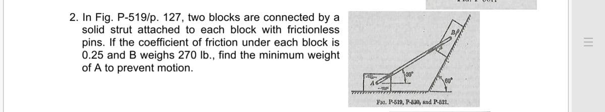 2. In Fig. P-519/p. 127, two blocks are connected by a
solid strut attached to each block with frictionless
pins. If the coefficient of friction under each block is
0.25 and B weighs 270 lb., find the minimum weight
of A to prevent motion.
F1o. P-519, P-620, and P-521.
II
