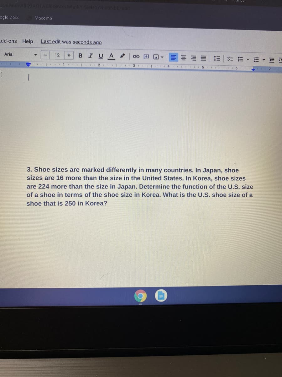 AbuvA8 XIAO1AEBHSN
hokY-SieDoYR sbNbE/edit
ogle Docs
Macemb
dd-ons Help
Last edit was seconds ago
Arial
12
BIUA
ニ=▼
E - E E
1 I 2 3 I4 II5
6
3. Shoe sizes are marked differently in many countries. In Japan, shoe
sizes are 16 more than the size in the United States. In Korea, shoe sizes
are 224 more than the size in Japan. Determine the function of the U.S. size
of a shoe in terms of the shoe size in Korea. What is the U.S. shoe size of a
shoe that is 250 in Korea?
