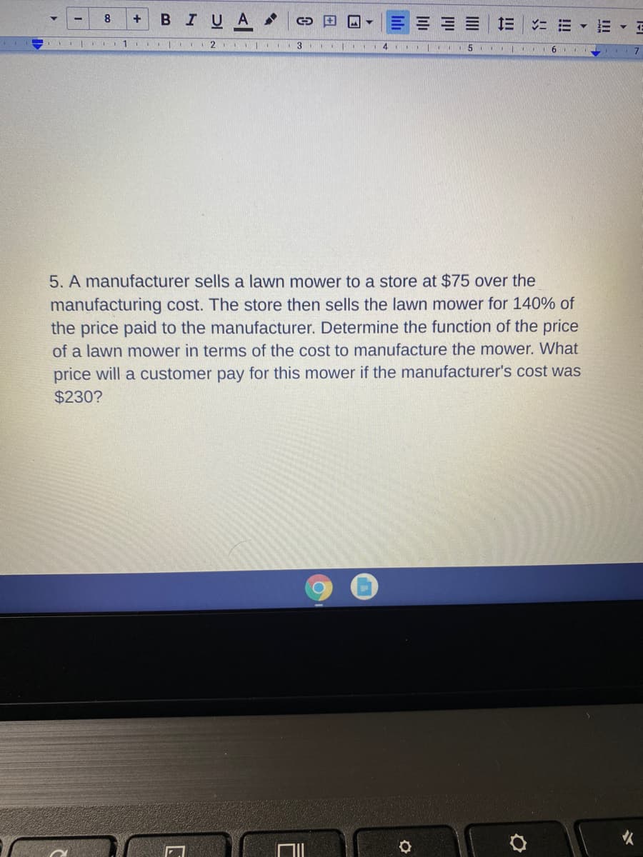 BIUA
+
1 2 | I
3
4 I II5
6.
5. A manufacturer sells a lawn mower to a store at $75 over the
manufacturing cost. The store then sells the lawn mower for 140% of
the price paid to the manufacturer. Determine the function of the price
of a lawn mower in terms of the cost to manufacture the mower. What
price will a customer pay for this mower if the manufacturer's cost was
$230?
火
!!
III
