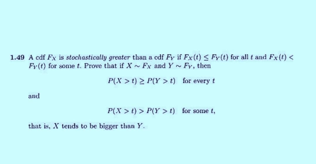 1.49 A cdf Fx is stochastically greater than a cdf Fy if Fx (t) ≤ Fy(t) for all t and Fx (t) <
Fy(t) for some t. Prove that if X Fx and Y Fy, then
~
P(X> t) > P(Y>t)
for every t
and
P(X > t) > P(Y > t) for some t,
that is, X tends to be bigger than Y.