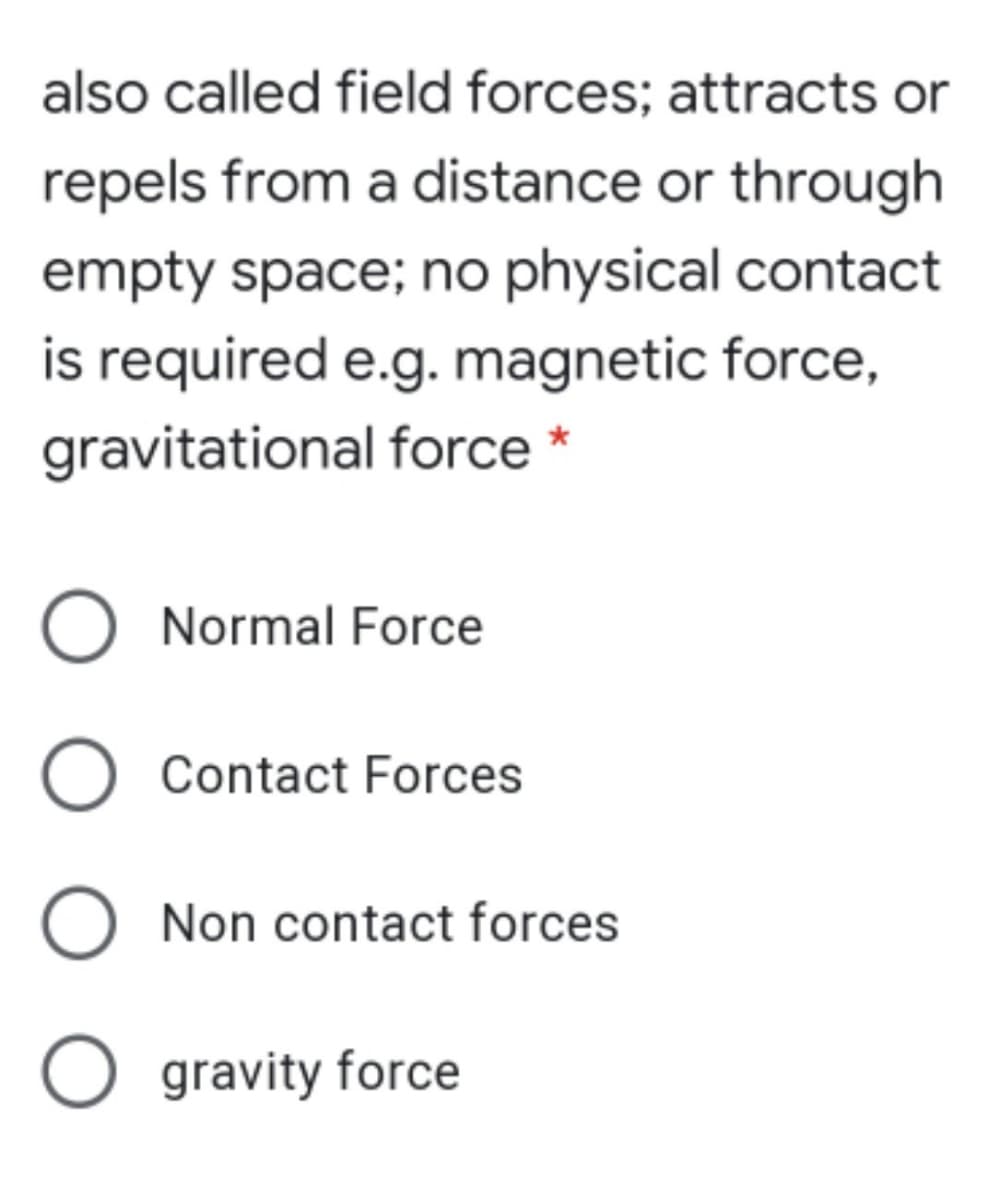also called field forces; attracts or
repels from a distance or through
empty space; no physical contact
is required e.g. magnetic force,
gravitational force *
O Normal Force
Contact Forces
O Non contact forces
O gravity force
