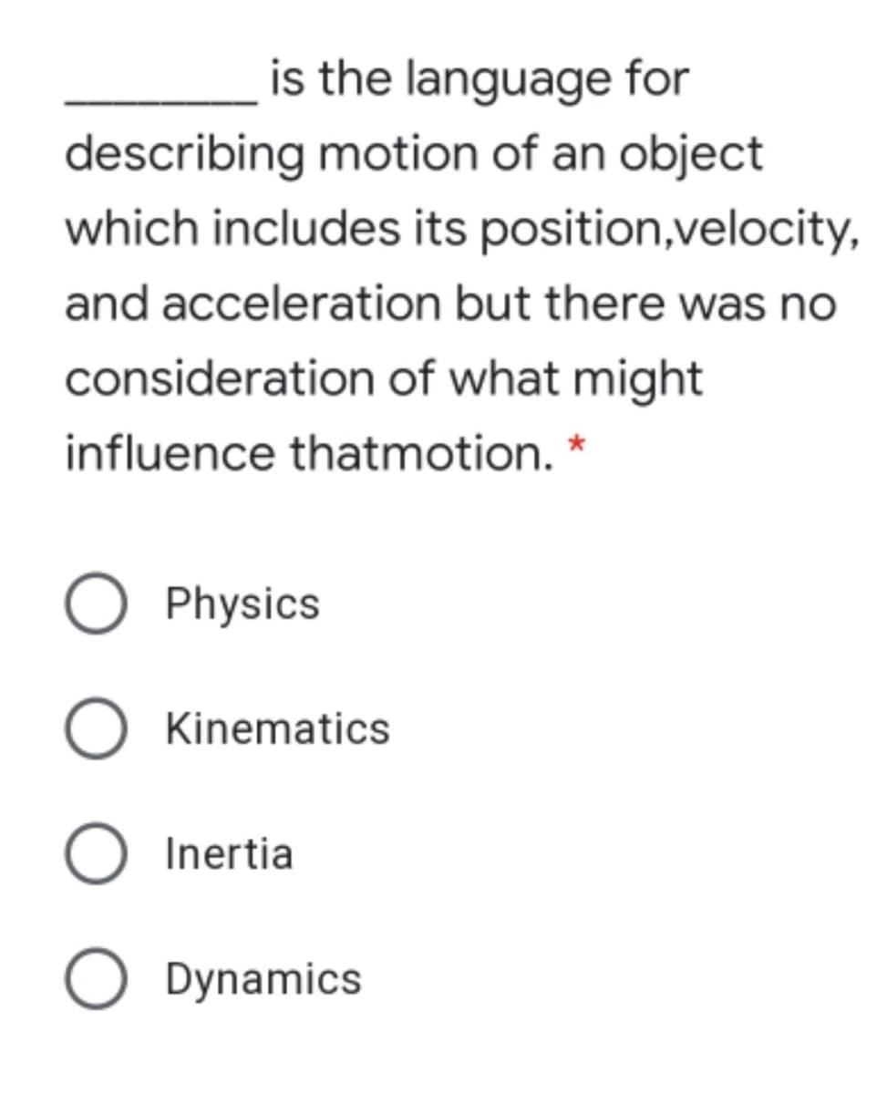 is the language for
describing motion of an object
which includes its position,velocity,
and acceleration but there was no
consideration of what might
influence thatmotion. *
Physics
O Kinematics
O Inertia
Dynamics
