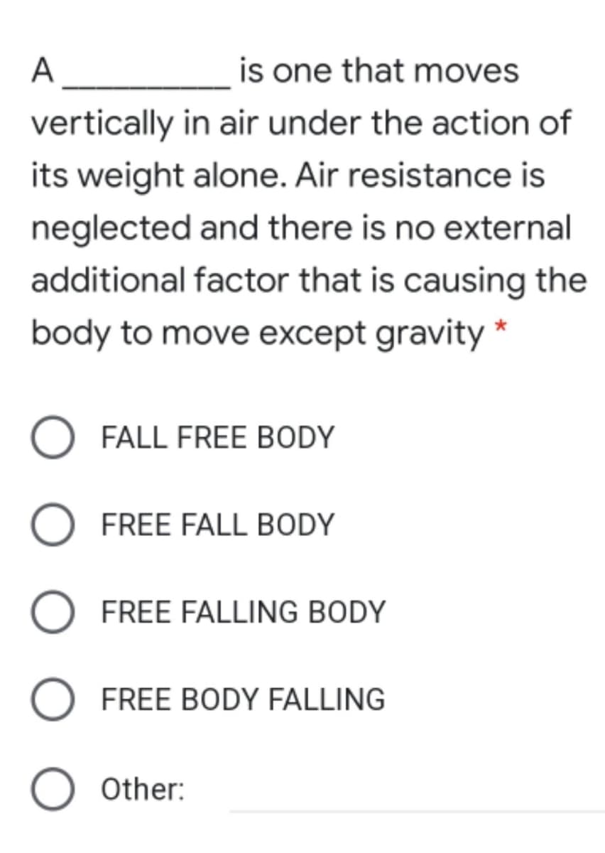 A
is one that moves
vertically in air under the action of
its weight alone. Air resistance is
neglected and there is no external
additional factor that is causing the
body to move except gravity *
FALL FREE BODY
FREE FALL BODY
FREE FALLING BODY
FREE BODY FALLING
Other:
