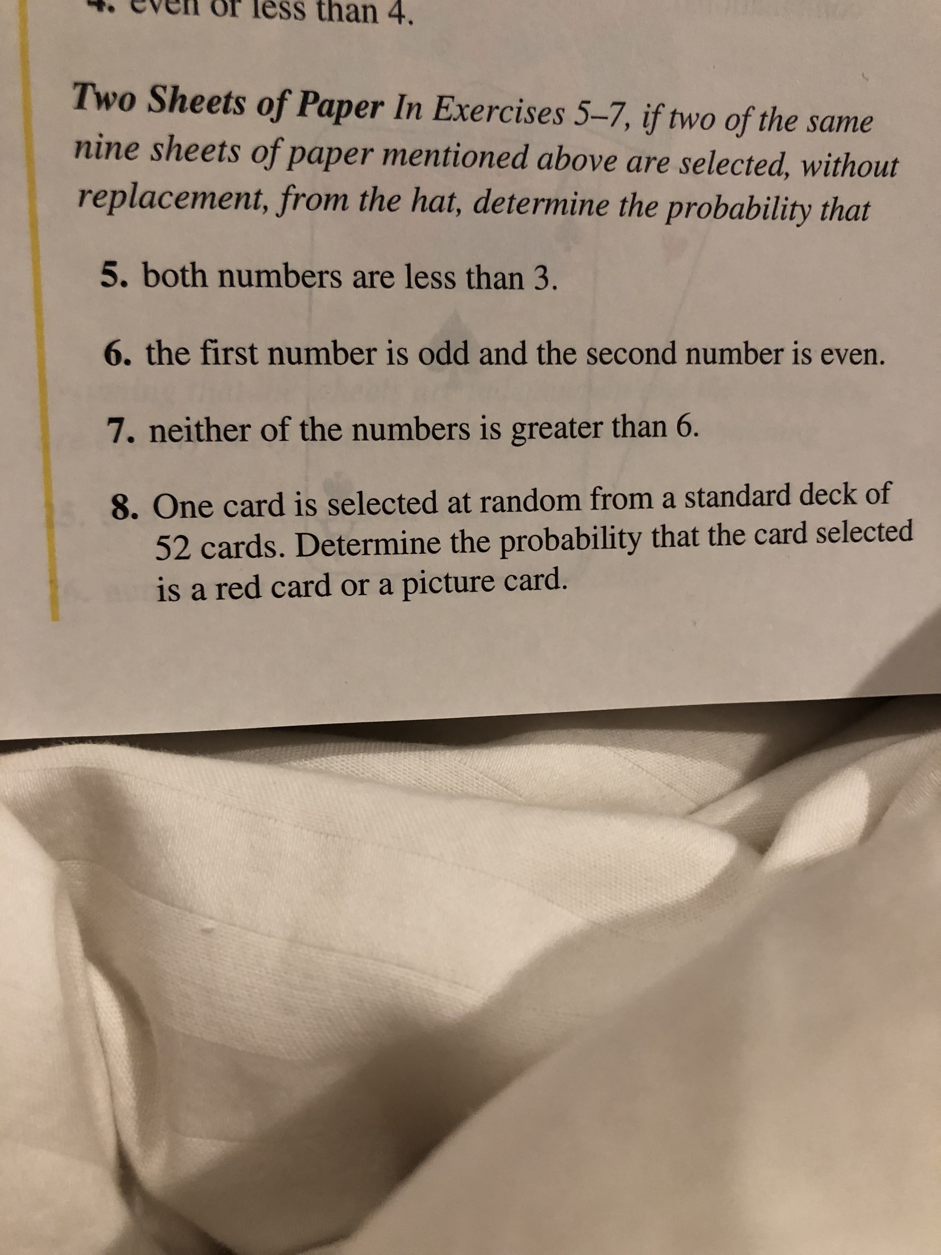 than 4.
Two Sheets of Paper In Exercises 5-7, if two of the same
nine sheets of paper mentioned above are selected, without
replacement, from the hat, determine the probability that
5. both numbers are less than 3.
6. the first number is odd and the second number is even.
7. neither of the numbers is greater than 6.
8. One card is selected at random from a standard deck of
52 cards. Determine the probability that the card selected
is a red card or a picture card.
