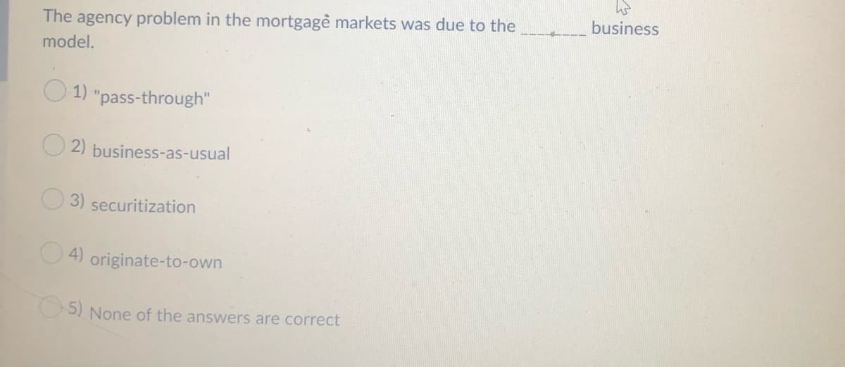 The agency problem in the mortgagė markets was due to the
business
model.
O 1) "pass-through"
O 2) business-as-usual
3) securitization
O 4) originate-to-own
O5) None of the answers are correct
